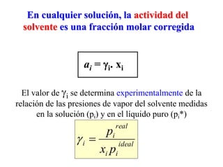 En cualquier solución, la actividad del
solvente es una fracción molar corregida
El valor de i se determina experimentalmente de la
relación de las presiones de vapor del solvente medidas
en la solución (pi) y en el líquido puro (pi*)
ai = i. xi
ideal
i
i
real
i
i
p
x
p


 