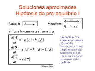 Manuel Páez
Soluciones aproximadas
Hipótesis de pre-equilibrio I
Reacción C
A 

C
B
B
A
k
k
k



 
 
2
1
1 /
Mecanismo
Sistema de ecuaciones diferenciales


















]
[
]
[
]
[
]
[
]
[
]
[
]
[
]
[
]
[
2
2
1
1
1
1
B
k
dt
C
d
B
k
B
k
A
k
dt
B
d
B
k
A
k
dt
A
d Hay que resolver el
sistema de ecuaciones
diferenciales.
Otra opción es utilizar
la hipótesis de estado
estacionario para B.
Otra es asumir que el
primer paso está en
equilibrio.
 