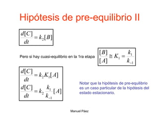 Manuel Páez
Hipótesis de pre-equilibrio II
]
[
]
[
2 B
k
dt
C
d

1
1
1
]
[
]
[



k
k
K
A
B
Pero si hay cuasi-equilibrio en la 1ra etapa
]
[
]
[
]
[
]
[
1
1
2
1
2
A
k
k
k
dt
C
d
A
K
k
dt
C
d



Notar que la hipótesis de pre-equilibrio
es un caso particular de la hipótesis del
estado estacionario.
 