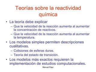 Manuel Páez
Teorías sobre la reactividad
química
• La teoría debe explicar
– Que la velocidad de la reacción aumenta al aumentar
la concentración de reactivos.
– Que la velocidad de la reacción aumenta al aumentar
la temperatura.
• Los modelos simples permiten descripciones
cualitativas.
– Colisiones de esferas duras.
– Teoría del estado de transición.
• Los modelos más exactos requieren la
implementación de estudios computacionales.
 