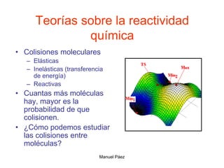 Manuel Páez
Teorías sobre la reactividad
química
• Colisiones moleculares
– Elásticas
– Inelásticas (transferencia
de energía)
– Reactivas
• Cuantas más moléculas
hay, mayor es la
probabilidad de que
colisionen.
• ¿Cómo podemos estudiar
las colisiones entre
moléculas?
 
