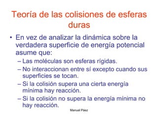 Manuel Páez
Teoría de las colisiones de esferas
duras
• En vez de analizar la dinámica sobre la
verdadera superficie de energía potencial
asume que:
– Las moléculas son esferas rígidas.
– No interaccionan entre sí excepto cuando sus
superficies se tocan.
– Si la colisión supera una cierta energía
mínima hay reacción.
– Si la colisión no supera la energía mínima no
hay reacción.
 