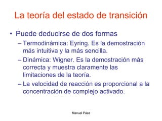 Manuel Páez
La teoría del estado de transición
• Puede deducirse de dos formas
– Termodinámica: Eyring. Es la demostración
más intuitiva y la más sencilla.
– Dinámica: Wigner. Es la demostración más
correcta y muestra claramente las
limitaciones de la teoría.
– La velocidad de reacción es proporcional a la
concentración de complejo activado.
 