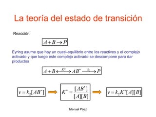 Manuel Páez
La teoría del estado de transición
P
AB
B
A k
K




  2
*
Reacción:
P
B
A 

Eyring asume que hay un cuasi-equilibrio entre los reactivos y el complejo
activado y que luego este complejo activado se descompone para dar
productos
]
][
[
]
[
B
A
AB
K



]
[
2

 AB
k
v ]
][
[
2 B
A
K
k
v 

 