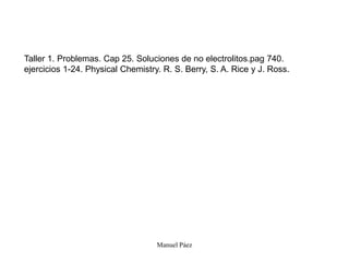 Manuel Páez
Taller 1. Problemas. Cap 25. Soluciones de no electrolitos.pag 740.
ejercicios 1-24. Physical Chemistry. R. S. Berry, S. A. Rice y J. Ross.
 