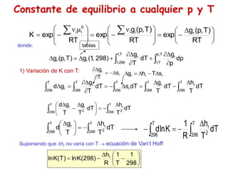 Manuel Páez
Constante de equilibrio a cualquier p y T
donde:
dp
p
g
dT
T
g
)
298
,
1
(
g
)
T
,
p
(
g
T
,
1
298
,
1
T
,
p
T
,
1
r
r
r
r   










tablas
1) Variación de K con T:
dT
T
h
dT
T
g
dT
s
dT
T
g
g
d
T
298
T
298
r
r
T
298
T
298
r
r
T
298
r  
 













r
r
r s
T
h
g 




r
r
s
T
g






dT
T
h
dT
T
g
T
g
d T
298 2
r
T
298 2
r
r










 


dT
T
h
T
g
d
T
298 2
r
T
298
r










 
dT
T
h
R
1
K
ln
d
T
298 2
r
T
298 















298
1
T
1
R
h
)
298
(
K
ln
)
T
(
K
ln r
Suponiendo que hr no varía con T  ecuación de Van’t Hoff





 









 









 





RT
)
T
,
p
(
g
exp
RT
)
T
,
p
(
g
exp
RT
exp
K r
i
i
0
i
i
 