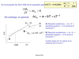 Manuel Páez
0
c
T
h
r
p
r






En la ecuación de Van’t Hoff se ha supuesto que:
Sin embargo, en general:
2
p cT
bT
a
c r





A) Reacción exotérmica  hr <0 
pendiente positiva  ln K decrece al
aumentar T
B) Reacción endotérmica  hr >0 
pendiente negativa  ln K crece al
aumentar T
Cuanto mayor es hr mayor es la
variación de ln K con T
ln
K
1/T
1/298
0
c r
p 

2
p cT
bT
a
c r





R
hr


A
B










298
1
T
1
R
h
)
298
(
K
ln
)
T
(
K
ln r
 