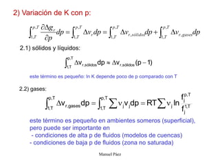 Manuel Páez
2) Variación de K con p:
dp
v
dp
v
dp
v
dp
p
g T
p
T
gases
r
T
p
T
sólidos
r
T
p
T
r
T
p
T
r



 







 ,
,
1
,
,
,
1
,
,
,
1
,
,
1
2.1) sólidos y líquidos:
)
1
p
(
v
dp
v sólidos
,
r
T
,
p
T
,
1
sólidos
,
r 




este término es pequeño: ln K depende poco de p comparado con T
2.2) gases:
T
,
1
j
T
,
p
j
j
T
,
p
T
,
1
j
j
T
,
p
T
,
1
gases
,
r
f
f
ln
RT
dp
v
dp
v 
 
 




este término es pequeño en ambientes someros (superficial),
pero puede ser importante en
- condiciones de alta p de fluidos (modelos de cuencas)
- condiciones de baja p de fluidos (zona no saturada)
 