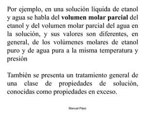 Manuel Páez
Por ejemplo, en una solución líquida de etanol
y agua se habla del volumen molar parcial del
etanol y del volumen molar parcial del agua en
la solución, y sus valores son diferentes, en
general, de los volúmenes molares de etanol
puro y de agua pura a la misma temperatura y
presión
También se presenta un tratamiento general de
una clase de propiedades de solución,
conocidas como propiedades en exceso.
 