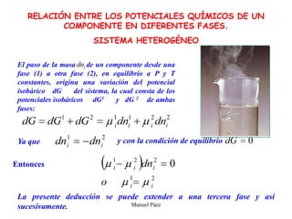 Manuel Páez
RELACIÓN ENTRE LOS POTENCIALES QUÍMICOS DE UN
COMPONENTE EN DIFERENTES FASES.
SISTEMA HETEROGÉNEO
El paso de la masa de un componente desde una
fase (1) a otra fase (2), en equilibrio a P y T
constantes, origina una variación del potencial
isobárico dG del sistema, la cual consta de los
potenciales isobáricos dG1 y dG 2 de ambas
fases:
Ya que y con la condición de equilibrio
Entonces
La presente deducción se puede extender a una tercera fase y así
sucesivamente.
 