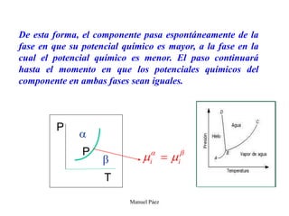 Manuel Páez
De esta forma, el componente pasa espontáneamente de la
fase en que su potencial químico es mayor, a la fase en la
cual el potencial químico es menor. El paso continuará
hasta el momento en que los potenciales químicos del
componente en ambas fases sean iguales.
P
P
T

 
i i
 
 
 