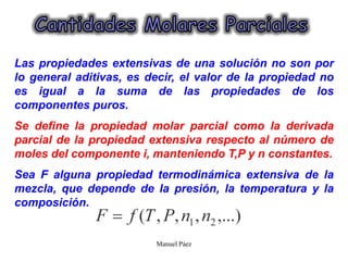 Manuel Páez
Las propiedades extensivas de una solución no son por
lo general aditivas, es decir, el valor de la propiedad no
es igual a la suma de las propiedades de los
componentes puros.
Se define la propiedad molar parcial como la derivada
parcial de la propiedad extensiva respecto al número de
moles del componente i, manteniendo T,P y n constantes.
Sea F alguna propiedad termodinámica extensiva de la
mezcla, que depende de la presión, la temperatura y la
composición.
 