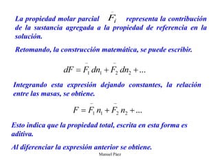 Manuel Páez
i
F

La propiedad molar parcial representa la contribución
de la sustancia agregada a la propiedad de referencia en la
solución.
Retomando, la construcción matemática, se puede escribir.
Integrando esta expresión dejando constantes, la relación
entre las masas, se obtiene.
Esto indica que la propiedad total, escrita en esta forma es
aditiva.
Al diferenciar la expresión anterior se obtiene.
 