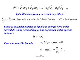 Manuel Páez
Esta última expresión es verdad, si y sólo si:
Como el potencial químico es igual a la energía libre molar
parcial de Gibbs y esta última es una propiedad molar parcial,
entonces.
Para una solución binaria
 