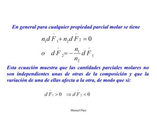 Manuel Páez
En general para cualquier propiedad parcial molar se tiene
Esta ecuación muestra que las cantidades parciales molares no
son independientes unas de otras de la composición y que la
variación de una de ellas afecta a la otra, de modo que si:
 
