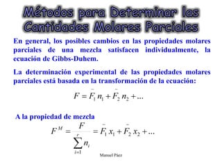 Manuel Páez
En general, los posibles cambios en las propiedades molares
parciales de una mezcla satisfacen individualmente, la
ecuación de Gibbs-Duhem.
La determinación experimental de las propiedades molares
parciales está basada en la transformación de la ecuación:
A la propiedad de mezcla
 