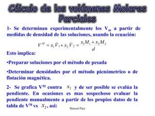 Manuel Páez
1- Se determinan experimentalmente los Vm a partir de
medidas de densidad de las soluciones, usando la ecuación:
Esto implica:
•Preparar soluciones por el método de pesada
•Determinar densidades por el método picnómetrico o de
flotación magnética.
2- Se grafica VM contra y de ser posible se evalúa la
pendiente. En ocasiones es mas sospechoso evaluar la
pendiente manualmente a partir de los propios datos de la
tabla de VM vs , asi:
 