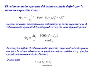 Manuel Páez
El volumen molar aparente del soluto se puede definir por la
siguiente expresión, como:
Después de ciertas manipulaciones matemáticas se puede demostrar que el
volumen molar aparente del soluto puede ser escrito en la siguiente forma:
No es lógico definir el volumen molar aparente respecto al solvente, puesto
que para la misma solución no se puede considerar variable a V1 , que fue
considerado constante desde el inicio.|
Puesto que:
 
