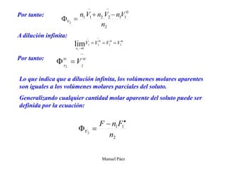 Manuel Páez
Por tanto:
A dilución infinita:
Por tanto:
Lo que indica que a dilución infinita, los volúmenes molares aparentes
son iguales a los volúmenes molares parciales del soluto.
Generalizando cualquier cantidad molar aparente del soluto puede ser
definida por la ecuación:
 