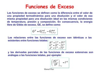 Manuel Páez
Las funciones de exceso se definen como la diferencia entre el valor de
una propiedad termodinámica para una disolución y el valor de esa
misma propiedad para una disolución ideal en las mismas condiciones
de temperatura, presión y composición. En consecuencia, la energía
libre de Gibbs de exceso, GE, se define como:
Funciones de Exceso
Las relaciones entre las funciones de exceso son idénticas a las
existentes entre funciones totales:
y las derivadas parciales de las funciones de exceso extensivas son
análogas a las funciones totales, por ejemplo:
 