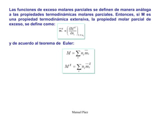 Manuel Páez
Las funciones de exceso molares parciales se definen de manera análoga
a las propiedades termodinámicas molares parciales. Entonces, si M es
una propiedad termodinámica extensiva, la propiedad molar parcial de
exceso, se define como:
y de acuerdo al teorema de Euler:
 