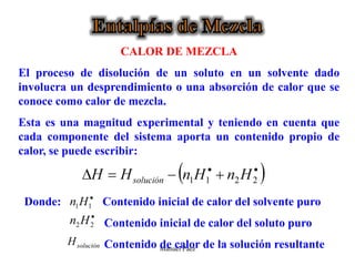 Manuel Páez
CALOR DE MEZCLA
El proceso de disolución de un soluto en un solvente dado
involucra un desprendimiento o una absorción de calor que se
conoce como calor de mezcla.
Esta es una magnitud experimental y teniendo en cuenta que
cada componente del sistema aporta un contenido propio de
calor, se puede escribir:
Donde: Contenido inicial de calor del solvente puro
Contenido inicial de calor del soluto puro
Contenido de calor de la solución resultante
 