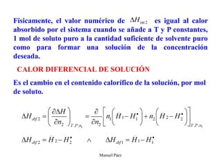 Manuel Páez
Físicamente, el valor numérico de es igual al calor
absorbido por el sistema cuando se añade a T y P constantes,
1 mol de soluto puro a la cantidad suficiente de solvente puro
como para formar una solución de la concentración
deseada.
CALOR DIFERENCIAL DE SOLUCIÓN
Es el cambio en el contenido calorífico de la solución, por mol
de soluto.
 