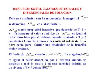Manuel Páez
DISCUSIÓN SOBRE CALORES INTEGRALES Y
DIFERENCIALES DE SOLUCIÓN
Para una disolución con 2 componentes, la magnitud
se denomina en el disolvente 1.
es una propiedad intensiva que depende de T, P y
x2 , físicamente el valor numérico de es igual al
calor absorbido por el sistema cuando se añade a T y P
constantes 1 mol de 2 puro a la cantidad suficiente de A
puro como para formar una disolución de la fracción
molar deseada.
El limite de cuando . La magnitud
es igual al calor absorbido por el sistema cuando se
disuelve 1 mol de soluto 2 en una cantidad infinita de
disolvente a T y P constantes.
 