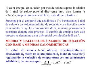 Manuel Páez
El calor integral de solución por mol de soluto supone la adición
de 1 mol de soluto puro al disolvente puro para formar la
solución, un proceso en el cual la x2 varía de cero hasta x2.
Suponga por el contrario que añadimos a T y P constantes 1 mol
de soluto a un volumen infinito de solución cuya fracción molar
para soluto es x2. La composición de la solución permanecerá
constante durante este proceso. El cambio de entalpía para este
proceso se denomina calor diferencial de solución de B en A.
MEDIDA Y CALCULO DE CALORES DE SOLUCIÓN
CON BASE A MEDIDAS CALORIMETRICAS
El calor de mezcla se obtiene experimentalmente
disolviendo n2 moles de soluto puro en n1 moles de solvente y
registrando la variación de temperatura con un calorímetro
adiabático, de manera que:
 