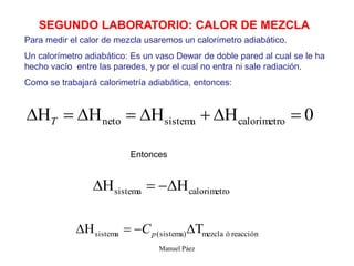 Manuel Páez
SEGUNDO LABORATORIO: CALOR DE MEZCLA
Para medir el calor de mezcla usaremos un calorímetro adiabático.
Un calorímetro adiabático: Es un vaso Dewar de doble pared al cual se le ha
hecho vacío entre las paredes, y por el cual no entra ni sale radiación.
Como se trabajará calorimetría adiabática, entonces:
0
o
calorimetr
sistema
neto 






T
Entonces
o
calorimetr
sistema 



reacción
ó
mezcla
sistema)
(
sistema 


 p
C
 