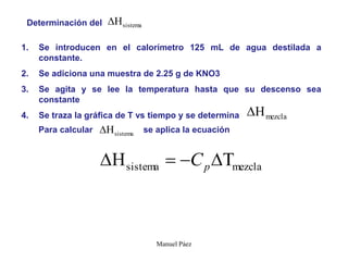 Manuel Páez
Determinación del sistema

1. Se introducen en el calorímetro 125 mL de agua destilada a
constante.
2. Se adiciona una muestra de 2.25 g de KNO3
3. Se agita y se lee la temperatura hasta que su descenso sea
constante
4. Se traza la gráfica de T vs tiempo y se determina mezcla

Para calcular se aplica la ecuación
sistema

mezcla
sistema 


 p
C
 