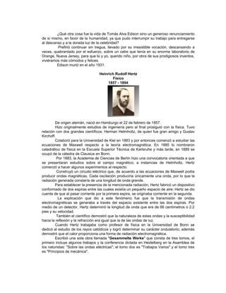 ¿Qué otra cosa fue la vida de Tomás Alva Edison sino un generoso renunciamiento
de sí mismo, en favor de la humanidad, ya que pudo interrumpir su trabajo para entregarse
al descanso y a la dorada luz de la celebridad?
         Prefirió continuar sin tregua, llevado por su irresistible vocación, descansando a
veces, quebrantado por el esfuerzo, sobre un catre que tenía en su enorme laboratorio de
Orange, Nueva Jersey, para que tú y yo, querido niño, por obra de sus prodigiosos inventos,
viviéramos más cómodos y felices.
         Edison murió en el año 1931.

                                   Heinrich Rudolf Hertz
                                          Físico
                                        1857 - 1894




         De origen alemán, nació en Hamburgo el 22 de febrero de 1857.
         Hizo originalmente estudios de ingeniería pero al final prosiguió con la física. Tuvo
relación con dos grandes científicos: Herman Helmholtz, de quien fue gran amigo y Gustav
Kirchoff.
         Colaboró para la Universidad de Kiel en 1883 y por entonces comenzó a estudiar las
ecuaciones de Maxwell respecto a la teoría electromagnética. En 1885 lo nombraron
catedrático de física en la Escuela Superior Técnica de Karlsruhe y más tarde, en 1889 se
ocupó de la cátedra de Clausius en Bonn.
          Por 1883, la Academia de Ciencias de Berlín hizo una convocatoria orientada a que
se presentaran estudios sobre el campo magnético; a instancias de Helmholtz, Hertz
comenzó a hacer algunos experimentos al respecto.
          Construyó un circuito eléctrico que, de acuerdo a las ecuaciones de Maxwell podía
producir ondas magnéticas. Cada oscilación produciría únicamente una onda, por lo que la
radiación generada constaría de una longitud de onda grande.
         Para establecer la presencia de la mencionada radiación, Hertz fabricó un dispositivo
conformado de dos espiras entre las cuales existía un pequeño espacio de aire; Hertz se dio
cuenta de que al pasar corriente por la primera espira, se originaba corriente en la segunda.
           La explicación que dio a este fenómeno fue que la transmisión de ondas
electromagnéticas se generaba a través del espacio existente entre las dos espiras. Por
medio de un detector, Hertz determinó la longitud de onda que era de 66 centímetros o 2.2
pies y su velocidad.
          También el científico demostró que la naturaleza de estas ondas y la susceptibilidad
hacia la reflexión y la refracción era igual que la de las ondas de luz.
         Cuando Hertz trabajaba como profesor de física en la Universidad de Bonn se
dedicó al estudio de los rayos catódicos y logró determinar su carácter ondulatorio; además
demostró que el calor proporciona una forma de radiación electromagnética.
         Escribió una sola obra llamada "Gesammelte Werke" que consta de tres tomos, el
primero incluye algunos trabajos y la conferencia dictada en Heidelberg en la Asamblea de
los naturistas: "Sobre las ondas eléctricas"; el tomo dos es "Trabajos Varios" y el tomo tres
es "Principios de mecánica".
 