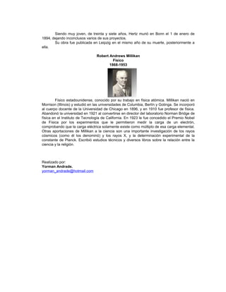 Siendo muy joven, de treinta y siete años, Hertz murió en Bonn el 1 de enero de
1894, dejando inconclusos varios de sus proyectos.
       Su obra fue publicada en Leipzig en el mismo año de su muerte, posteriormente a
ella.

                                 Robert Andrews Millikan
                                          Físico
                                        1868-1953




         Físico estadounidense, conocido por su trabajo en física atómica. Millikan nació en
Morrison (Illinois) y estudió en las universidades de Columbia, Berlín y Gotinga. Se incorporó
al cuerpo docente de la Universidad de Chicago en 1896, y en 1910 fue profesor de física.
Abandonó la universidad en 1921 al convertirse en director del laboratorio Norman Bridge de
física en el Instituto de Tecnología de California. En 1923 le fue concedido el Premio Nobel
de Física por los experimentos que le permitieron medir la carga de un electrón,
comprobando que la carga eléctrica solamente existe como múltiplo de esa carga elemental.
Otras aportaciones de Millikan a la ciencia son una importante investigación de los rayos
cósmicos (como él los denominó) y los rayos X, y la determinación experimental de la
constante de Planck. Escribió estudios técnicos y diversos libros sobre la relación entre la
ciencia y la religión.



Realizado por:
Yorman Andrade.
yorman_andrade@hotmail.com
 