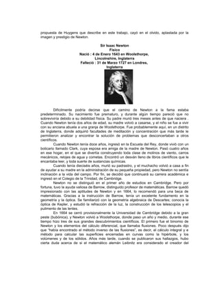propuesta de Huygens que describe en este trabajo, cayó en el olvido, aplastada por la
imagen y prestigio de Newton.

                                     Sir Isaac Newton
                                           Físico
                        Nació : 4 de Enero 1643 en Woolsthorpe,
                                 Lincolnshire, Inglaterra
                        Falleció : 31 de Marzo 1727 en Londres,
                                         Inglaterra




         Difícilmente podría decirse que el camino de Newton a la fama estaba
predeterminado. Su nacimiento fue prematuro, y durante algún tiempo pareció que no
sobreviviría debido a su debilidad física. Su padre murió tres meses antes de que naciera .
Cuando Newton tenía dos años de edad, su madre volvió a casarse, y el niño se fue a vivir
con su anciana abuela a una granja de Woolsthorpe. Fue probablemente aquí, en un distrito
de Inglaterra, donde adquirió facultades de meditación y concentración que más tarde le
permitieron analizar y encontrar la solución de problemas que desconcertaban a otros
científicos.
         Cuando Newton tenía doce años, ingresó en la Escuela del Rey, donde vivió con un
boticario llamado Clark, cuya esposa era amiga de la madre de Newton. Pasó cuatro años
en ese hogar, en el que se divertía construyendo toda clase de molinos de viento, carros
mecánicos, relojes de agua y cometas. Encontró un desván lleno de libros científicos que le
encantaba leer, y toda suerte de sustancias químicas.
         Cuando tenía dieciséis años, murió su padrastro, y el muchacho volvió a casa a fin
de ayudar a su madre en la administración de su pequeña propiedad, pero Newton no sentía
inclinación a la vida del campo. Por fin, se decidió que continuará su carrera académica e
ingresó en el Colegio de la Trinidad, de Cambridge.
         Newton no se distinguió en el primer año de estudios en Cambridge. Pero por
fortuna, tuvo la ayuda valiosa de Barrow, distinguido profesor de matemáticas. Barrow quedó
impresionado con las aptitudes de Newton y en 1664, lo recomendó para una beca de
matemáticas. Gracias a la instrucción de Barrow, tenía un excelente fundamento en la
geometría y la óptica. Se familiarizó con la geometría algebraica de Descartes; conocía la
óptica de Kepler, y estudió la refracción de la luz, la construcción de los telescopios y el
pulimento de las lentes.
         En 1664 se cerró provisionalmente la Universidad de Cambridge debido a la gran
peste (bubónica), y Newton volvió a Woolsthorpe, donde paso un año y medio, durante ese
tiempo hizo tres de sus grandes descubrimientos científicos. El primero fue el binomio de
Newton y los elementos del cálculo diferencial, que llamaba fluxiones. Poco después dijo
que “había encontrado el método inverso de las fluxiones”, es decir, el cálculo integral y e
método para calcular las superficies encerradas en curvas como la hipérbole, y los
volúmenes y de los sólidos. Años más tarde, cuando se publicaron sus hallazgos, hubo
cierta duda acerca de si el matemático alemán Leibnitz era considerado el creador del
 