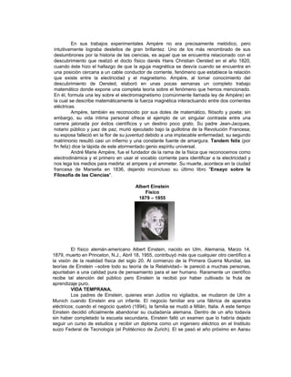En sus trabajos experimentales Ampère no era precisamente metódico, pero
intuitivamente lograba destellos de gran brillantez. Uno de los más renombrado de sus
deslumbrones por la historia de las ciencias, es aquel que se encuentra relacionado con el
descubrimiento que realizó el docto físico danés Hans Christian Oersted en el año 1820,
cuando éste hizo el hallazgo de que la aguja magnética se desvía cuando se encuentra en
una posición cercana a un cable conductor de corriente, fenómeno que establece la relación
que existe entre la electricidad y el magnetismo. Ampère, al tomar conocimiento del
descubrimiento de Oersted, elaboró en unas pocas semanas un completo trabajo
matemático donde expone una completa teoría sobre el fenómeno que hemos mencionado.
En él, formula una ley sobre el electromagnetismo (comúnmente llamada ley de Ampère) en
la cual se describe matemáticamente la fuerza magnética interactuando entre dos corrientes
eléctricas.
          Ampère, también es reconocido por sus dotes de matemático, filósofo y poeta; sin
embargo, su vida íntima personal ofrece el ejemplo de un singular contraste entre una
carrera jalonada por éxitos científicos y un destino poco grato. Su padre Jean-Jacques,
notario público y juez de paz, murió ejecutado bajo la guillotina de la Revolución Francesa;
su esposa falleció en la flor de su juventud debido a una implacable enfermedad, su segundo
matrimonio resultó casi un infierno y una constante fuente de amargura. Tandem felix (por
fin feliz) dice la lápida de este atormentado genio espíritu universal.
          André Marie Ampère, fue el fundador de la rama de la física que reconocemos como
electrodinámica y el primero en usar el vocablo corriente para identificar a la electricidad y
nos lega los medios para medirla: el ampere y el ammeter. Su muerte, acontece en la ciudad
francesa de Marsella en 1836, dejando inconcluso su último libro "Ensayo sobre la
Filosofía de las Ciencias".

                                       Albert Einstein
                                           Físico
                                        1879 – 1955




         El físico alemán-americano Albert Einstein, nacido en Ulm, Alemania, Marzo 14,
1879, muerto en Princeton, N.J., Abril 18, 1955, contribuyó más que cualquier otro científico a
la visión de la realidad física del siglo 20. Al comienzo de la Primera Guerra Mundial, las
teorías de Einstein --sobre todo su teoría de la Relatividad-- le pareció a muchas personas,
apuntaban a una calidad pura de pensamiento para el ser humano. Raramente un científico
recibe tal atención del público pero Einstein la recibió por haber cultivado la fruta de
aprendizaje puro.
         VIDA TEMPRANA.
         Los padres de Einstein, quienes eran Judíos no vigilados, se mudaron de Ulm a
Munich cuando Einstein era un infante. El negocio familiar era una fábrica de aparatos
eléctricos; cuando el negocio quebró (1894), la familia se mudó a Milán, Italia. A este tiempo
Einstein decidió oficialmente abandonar su ciudadanía alemana. Dentro de un año todavía
sin haber completado la escuela secundaria, Einstein falló un examen que lo habría dejado
seguir un curso de estudios y recibir un diploma como un ingeniero eléctrico en el Instituto
suizo Federal de Tecnología (el Politécnico de Zurich). El se pasó el año próximo en Aarau
 