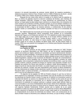 cercana a la escuela secundaria de cantonal, donde disfrutó de maestros excelentes y
adelantos de primera índole en física. Einstein volvió en 1896 al Politécnico de Zurich , donde
se graduó (1900) como maestro escolar de secundaria en matemáticas y física.
         Después de dos cortos años obtuvo un puesto en la oficina suiza de patentes en
Bern. La oficina de patentes requirió la atención cuidadosa de Einstein, pero mientras allí
estaba empleado (1902-09), completó un rango asombroso de publicaciones en física
teórica. La mayor parte de estos textos fueron escritos en su tiempo libre y sin el beneficio de
cierto contacto con la literatura científica. Einstein sometió uno de sus trabajos científicos a la
Universidad de Zurich para obtener un Ph.D en 1905. En 1908 le envió un segundo trabajo a
la Universidad de Bern y llegó a ser docente exclusivo, o conferencista. El año próximo
Einstein recibió un nombramiento como profesor asociado de física en la Universidad de
Zurich.
         Por 1909 Einstein fue reconocido por la Europa de habla alemana como el principal
pensador científico. Rápidamente obtuvo propuestas como profesor en la Universidad
alemana de Prague y en el Politécnico de Zurich. En 1914 adelantó al puesto más prestigioso
y de mejor paga que un físico teórico podría tener en la Europa céntrica: profesor en el
Kaiser-Wilhelm Gesellschaft en Berlín. Aunque Einstein asistió a una entrevista en la
Universidad de Berlín, en este tiempo él nunca enseñó cursos regulares universitarios.
Einstein quedó en el cuerpo de profesor de Berlín hasta 1933, de este tiempo hasta su
muerte (1955) tuvo una posición de investigación en el Instituto para Estudios Avanzados en
Princeton, N.J.
         TRABAJOS CIENTIFICOS.
         Los Papeles de 1905.
                 En los primeros de tres papeles seminales publicados en 1905, Einstein
examinó el fenómeno descubierto por Max Planck, de que la energía electromagnética
parecía ser emitida por objetos radiantes en cantidades que fueron decisivamente discretas.
Las energía de estas cantidades --la llamada luz-quanta-- estaba directamente proporcional a
la frecuencia de la radiación. Esta circunstancia estaba perpleja porque la teoría clásica del
electromagnetismo, basada en las ecuaciones de Maxwell y las leyes de la termodinámica,
había asumido en forma hipotética que la energía electromagnética consistía de ondas
propagadas, todo-compenetrar medianamente llamada la luminiferous ether, y que las ondas
podrían contener cualquier cantidad de energía sin importar cuan pequeñas. Einstein uso la
hipótesis del quántum de Planck para describir la radiación visible electromagnética, o luz.
Según el punto de vista heurístico de Einstein, se puede imaginar que la luz consta de bultos
discretos de radiación. Einstein usó esta interpretación para explicar el efecto fotoeléctrico,
por que ciertamente los metales emiten electrones cuando son iluminados por la luz con una
frecuencia dada. La teoría de Einstein, y su elaboración subsecuente, formó mucho de base
para lo que hoy es la Mecánica Cuántica.
          El segundo de los papeles de 1905 de Einstein propuso lo qué hoy se llama la
teoría especial de la relatividad. Al tiempo que Einstein supo que de acuerdo con la teoría de
los electrones de Hendrik Antoon Lorentz, la masa de un electrón se incrementa cuando la
velocidad del electrón se acerca a la velocidad de la luz. Einstein se dio cuenta de que las
ecuaciones que describen el movimiento de un electrón de hecho podrían describir el
movimiento no acelerado de cualquier partícula o cualquier cuerpo rígido definido. Basó su
nueva kinemática a una nueva reinterpretación del principio clásico de la relatividad --que las
leyes de la física tenían que tener la misma forma en cualquier marco de referencia. Como
una segunda hipótesis fundamental, Einstein asumió que la rapidez de la luz queda
constante en todos los marcos de referencia, como lo formula la teoría clásica Maxweliana.
Einstein abandonó la hipótesis del Eter, porque no jugó ningún papel en su kinemática o en
su reinterpretación de la teoría de electrones de Lorentz. Como una consecuencia de su
teoría Einstein recobró el fenómeno de la dilatación del tiempo, en que el tiempo, análogo a
 
