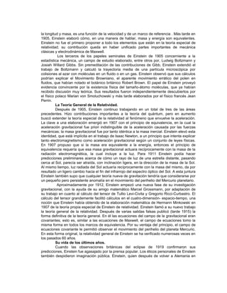la longitud y masa, es una función de la velocidad y de un marco de referencia . Más tarde en
1905, Einstein elaboró cómo, en una manera de hablar, masa y energía son equivalentes.
Einstein no fue el primero proponer a todo los elementos que están en la teoría especial de
relatividad; su contribución queda en haber unificado partes importantes de mecánica
clásicas y electrodinámica de Maxwell.
           Los terceros de los papeles seminales de Einstein de 1905 concerniente a la
estadística mecánica, un campo de estudio elaborado, entre otros por, Ludwig Boltzmann y
Josiah Willard Gibbs. Sin premeditación de las contribuciones de Gibb, Einstein extendió el
trabajo de Boltzmann y calculó la trayectoria media de una partícula microscópica por
colisiones al azar con moléculas en un fluido o en un gas. Einstein observó que sus cálculos
podrían explicar el Movimiento Browniano, el aparente movimiento errático del polen en
fluidos, que habían notado el botánico británico Robert Brown. El papel de Einstein proveyó
evidencia convincente por la existencia física del tamaño-átomo moléculas, que ya habían
recibido discusión muy teórica. Sus resultados fueron independientemente descubiertos por
el físico polaco Marian von Smoluchowski y más tarde elaborados por el físico francés Jean
Perrin.
          La Teoría General de la Relatividad.
          Después de 1905, Einstein continuo trabajando en un total de tres de las áreas
precedentes. Hizo contribuciones importantes a la teoría del quántum, pero en aumento
buscó extender la teoría especial de la relatividad al fenómeno que envuelve la aceleración.
La clave a una elaboración emergió en 1907 con el principio de equivalencia, en la cual la
aceleración gravitacional fue priori indistinguible de la aceleración causada por las fuerzas
mecánicas; la masa gravitacional fue por tanto idéntica a la masa inercial. Einstein elevó esta
identidad, que está implícita en el trabajo de Isaac Newton, a un principio que intenta explicar
tanto electromagnetismo como aceleración gravitacional según un conjunto de leyes físicas.
En 1907 propuso que si la masa era equivalente a la energía, entonces el principio de
equivalencia requería que esa masa gravitacional actuara recíprocamente con la masa de la
radiación electromagnética, la cual incluye a la luz. Para 1911 Einstein podía hacer
predicciones preliminares acerca de cómo un rayo de luz de una estrella distante, pasando
cerca al Sol, parecía ser atraída, con inclinación ligera, en la dirección de la masa de la Sol.
Al mismo tiempo, luz radiada del Sol actuaría recíprocamente con la masa del mismo, da por
resultado un ligero cambio hacia el fin del infrarrojo del espectro óptico del Sol. A esta juntura
Einstein también supo que cualquier teoría nueva de gravitación tendría que considerarse por
un pequeño pero persistente anomalía en el movimiento del perihelio del Mercurio planetario.
           Aproximadamente por 1912, Einstein empezó una nueva fase de su investigación
gravitacional, con la ayuda de su amigo matemático Marcel Grossmann, por adaptación de
su trabajo en cuanto al cálculo del tensor de Tullio Levi-Civita y Gregorio Ricci-Curbastro. El
cálculo del tensor grandemente facilitó cálculos en el cuatro-dimensión- espacio-tiempo, una
noción que Einstein había obtenido de la elaboración matemática de Hermann Minkowski en
1907 de la teoría propia especial de Einstein de relatividad. Einstein llamó a su nuevo trabajo
la teoría general de la relatividad. Después de varias salidas falsas publicó (tarde 1915) la
forma definitiva de la teoría general. En él las ecuaciones del campo de la gravitacional eran
covariantes; esto es, similar a las ecuaciones de Maxwell, el campo de ecuaciones tomo la
misma forma en todos los marcos de equivalencia. Por su ventaja del principio, el campo de
ecuaciones covariante le permitió observar el movimiento del perihelio del planeta Mercurio.
En esta forma original, la relatividad general de Einstein se ha verificado numerosas veces en
los pasados 60 años.
          Su vida de los últimos años.
          Cuando las observaciones británicas del eclipse de 1919 confirmaron sus
predicciones, Einstein fue agasajado por la prensa popular. Los éticos personales de Einstein
también despidieron imaginación pública. Einstein, quien después de volver a Alemania en
 