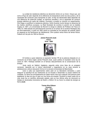 La unidad de resistencia eléctrica se denominó ohmio en su honor. Intuye que, así
como el flujo de calor depende de la diferencia de temperatura entre los dos puntos y de la
capacidad del conductor para transportar el calor, el flujo de electricidad debe depender de
una diferencia de potencial (voltaje, en términos actuales) y de la capacidad de conducir
energía eléctrica por parte del material. Poninedo a prueba su intuición en experimentos,
Ohm llega a cuantificar la resistencia eléctrica. Sufrió durante mucho tiempo la reticencia de
los medios científicos europeos. La Real Sociedad de Londres lo premió con la medalla
Copely en 1841 y la Universidad de Munich le otorgó la cátedra de Profesor de Física en
1849. En 1840 estudió las perturbaciones sonoras en el campo de la acústica fisiológica (ley
de Ohm-Helmholtz). A partir de 1852 centró su actividad en los estudios de carácter óptico
en especial en los fenómenos de interferencia. Ohm publicó varios libros de temas físicos.
Falleció el 6 de julio de 1854 en Munich.

                                   James Prescott Joule
                                          Físico
                                       1818 - 1889




        El hombre a quien debemos la expresión familiar i²R de la potencia disipada en un
conductor es el físico ingles James Prescott Joule, quien público el resultado como ley de
Joule en 1841. Participo también en el famoso descubrimiento de la conservación de la
energía.
        Joule nació en Salford, Inglaterra, segundo entre cinco hijos de un prospero
cervecero. Aprendió por si mismo electricidad y magnetismo en su casa durante la
adolescencia y obtuvo educación forma en la cercana Universidad de Manchester.
        Llevo a cabo sus experimentos sobre calor en su laboratorio domestico, y para
asegurar la exactitud de sus mediciones se vio forzado a desarrollar su propio sistema de
unidades. Su fama fue principalmente por haber hecho mas que cualquier otra persona para
establecer la idea de que el calor es una forma de energía. Durante la mayor parte de su
vida Joule fue un científico aficionado aislado, pero en sus últimos años se reconoció su
trabajo en doctorados honorarios de Dublín y Oxford. En su honor la unidad de energía se
llama Joule.

                                    Tomas Alva Edison
                                        Inventor
                                       1847 - 1931
 