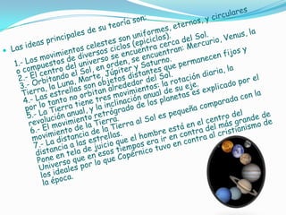 Las ideas principales de su teoría son:1.- Los movimientos celestes son uniformes, eternos, y circulares o compuestos de diversos ciclos (epiciclos).2.- El centro del universo se encuentra cerca del Sol.3.- Orbitando el Sol, en orden, se encuentran: Mercurio, Venus, la Tierra, la Luna, Marte, Júpiter y Saturno. 4.- Las estrellas son objetos distantes que permanecen fijos y por lo tanto no orbitan alrededor del Sol.5.- La Tierra tiene tres movimientos: la rotación diaria, la revolución anual, y la inclinación anual de su eje.6.- El movimiento retrógrado de los planetas es explicado por el movimiento de la Tierra.7.- La distancia de la Tierra al Sol es pequeña comparada con la distancia a las estrellas.Pone en tela de juicio que el hombre está en el centro del Universo que en esos tiempos era ir en contra del más grande de los ideales por lo que Copérnico tuvo en contra al cristianismo de la época.JOHANNES KEPLER