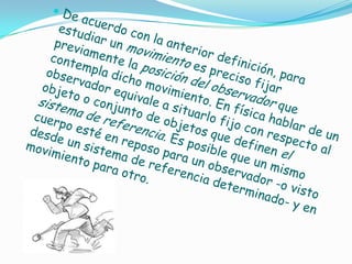 De acuerdo con la anterior definición, para estudiar un movimiento es preciso fijar previamente la posición del observador que contempla dicho movimiento. En física hablar de un observador equivale a situarlo fijo con respecto al objeto o conjunto de objetos que definen el sistema de referencia. Es posible que un mismo cuerpo esté en reposo para un observador -o visto desde un sistema de referencia determinado- y en movimiento para otro.