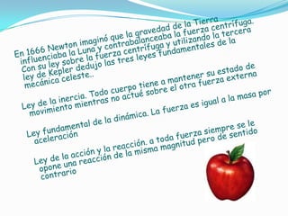En 1666 Newton imaginó que la gravedad de la Tierra influenciaba la Luna y contrabalanceaba la fuerza centrífuga. Con su ley sobre la fuerza centrífuga y utilizando la tercera ley de Kepler dedujo las tres leyes fundamentales de la mecánica celeste..  Ley de la inercia. Todo cuerpo tiene a mantener su estado de movimiento mientras no actué sobre el otra fuerza externa  Ley fundamental de la dinámica. La fuerza es igual a la masa por aceleración   Ley de la acción y la reacción. a toda fuerza siempre se le opone una reacción de la misma magnitud pero de sentido contrario 