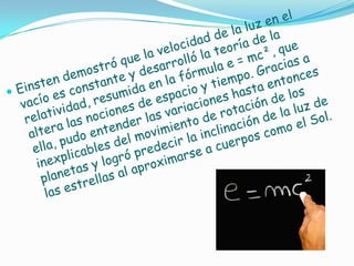 Einsten demostró que la velocidad de la luz en el vacío es constante y desarrolló la teoría de la relatividad, resumida en la fórmula e = mc², que altera las nociones de espacio y tiempo. Gracias a ella, pudo entender las variaciones hasta entonces inexplicables del movimiento de rotación de los planetas y logró predecir la inclinación de la luz de las estrellas al aproximarse a cuerpos como el Sol. 