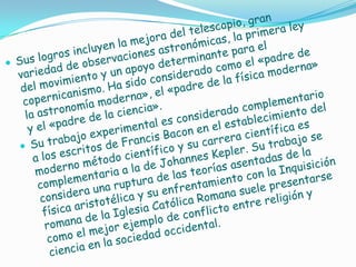 Sus logros incluyen la mejora del telescopio, gran variedad de observaciones astronómicas, la primera ley del movimiento y un apoyo determinante para el copernicanismo. Ha sido considerado como el «padre de la astronomía moderna», el «padre de la física moderna»y el «padre de la ciencia».