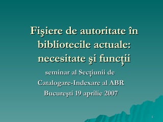 Fişiere de autoritate în bibliotecile actuale: necesitate şi funcţii s eminar al Sec ţ iunii  de  Catalogare-Indexare al ABR Bucureşti 19 aprilie 2007 