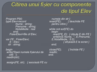Program P90;
type Elev=record
Nume : string;
Prenume : string;
NotaMedie : real
end;
FisierElevi=file of Elev;

var FE : FisierElevi;
E : Elev;
str : string;
begin
write('Daюi numele fișierului de
citit: ');
readln(str);
assign(FE, str); { asociază FE cu

numele din str }
reset(FE);
{ deschide FE
pentru citire }
while not eof(FE) do
begin
read(FE, E); { citește E din FE }
writeln(E.Nume, ' ', E.Prenume,
E.NotaMedie : 5:2);
{ afișează E la ecran }
end;
close(FE);
readln;
end.

{ închide FE }

 