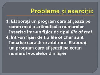 3. Elaborați un program care afișează pe
ecran media aritmetică a numerelor
înscrise într-un fișier de tipul file of real.
4. Într-un fișier de tip file of char sunt
înscrise caractere arbitrare. Elaborați
un program care afișează pe ecran
numărul vocalelor din fișier.

 
