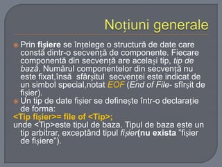 Prin fișiere se înțelege o structură de date care
constă dintr-o secvență de componente. Fiecare
componentă din secvență are același tip, tip de
bază. Numărul componentelor din secvență nu
este fixat,însă sfârșitul secvenței este indicat de
un simbol special,notat EOF (End of File- sfîrșit de
fișier).
 Un tip de date fișier se definește într-o declarație
de forma:
<Tip fișier>= file of <Tip>;
unde <Tip>este tipul de baza. Tipul de baza este un
tip arbitrar, exceptând tipul fișier(nu exista ”fișier
de fișiere”).


 