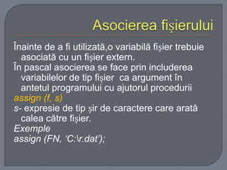 Înainte de a fi utilizată,o variabilă fișier trebuie
asociată cu un fișier extern.
În pascal asocierea se face prin includerea
variabilelor de tip fișier ca argument în
antetul programului cu ajutorul procedurii
assign (f, s)
s- expresie de tip șir de caractere care arată
calea către fișier.
Exemple
assign (FN, ‘C:r.dat’);

 