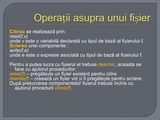 Citirea se realizează prin:
read(f,v)
unde v este o variabilă declarată cu tipul de bază al fișierului f.
Scierea unei componente :
write(f,e)
unde e este o expresie asociată cu tipul de bază al fișierului f.
Pentru a putea lucra cu fișierul el trebuie deschis, aceasta se
face cu ajutorul procedurilor:
reset(f) – pregătește un fișier existent pentru citire
rewrite(f) – creează un fișier vid și îl pregătește pentru scriere.
După prelucrarea componentelor fișierul trebuie închis cu
ajutorul procedurii close(f).

 
