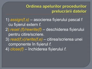 1) assign(f,s) – asocierea fișierului pascal f
cu fișierul extern f.
2) reset (f)/rewrite(f) – deschiderea fișierului
pentru citire/scriere.
3) read(f,v)/write(f,e) – citirea/scrierea unei
componente în fișierul f.
4) close(f) – închiderea fișierului f.

 
